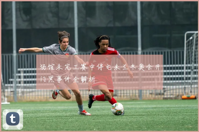 场馆未完工赛中停电米兰冬奥会开门黑事件全解析