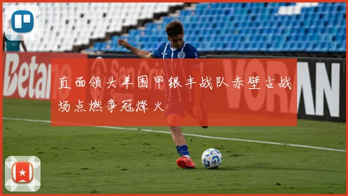 直面领头羊围甲银丰战队赤壁古战场点燃争冠烽火