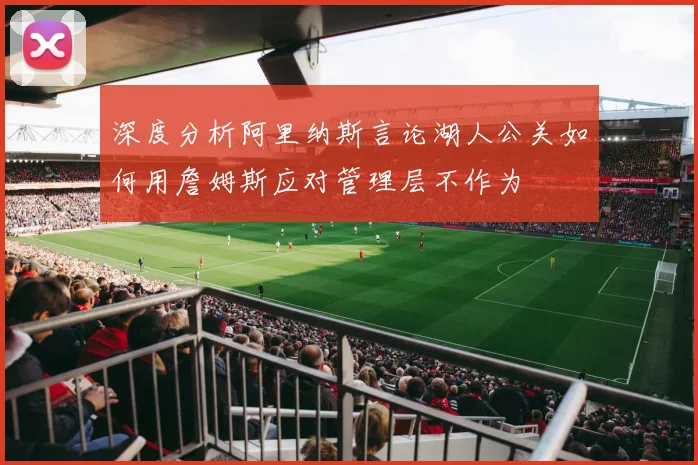 深度分析阿里纳斯言论湖人公关如何用詹姆斯应对管理层不作为