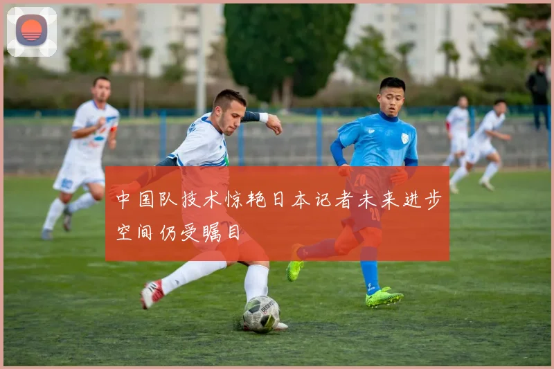 中国队技术惊艳日本记者未来进步空间仍受瞩目