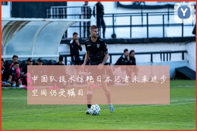 中国队技术惊艳日本记者未来进步空间仍受瞩目