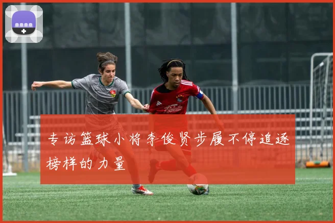 专访篮球小将李俊贤步履不停追逐榜样的力量