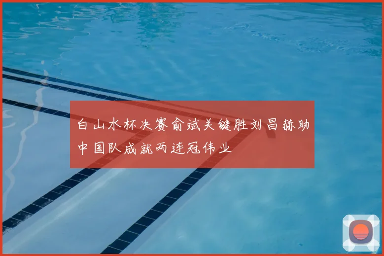 白山水杯决赛俞斌关键胜刘昌赫助中国队成就两连冠伟业