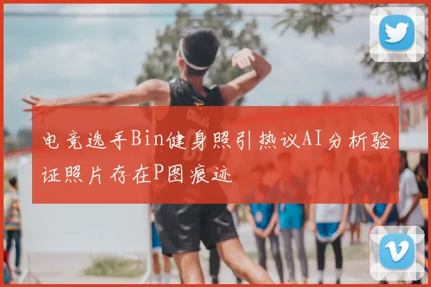 电竞选手Bin健身照引热议AI分析验证照片存在P图痕迹