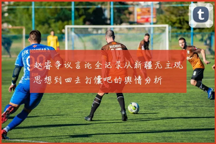 赵睿争议言论全记录从新疆无主观思想到回去打馕吧的舆情分析