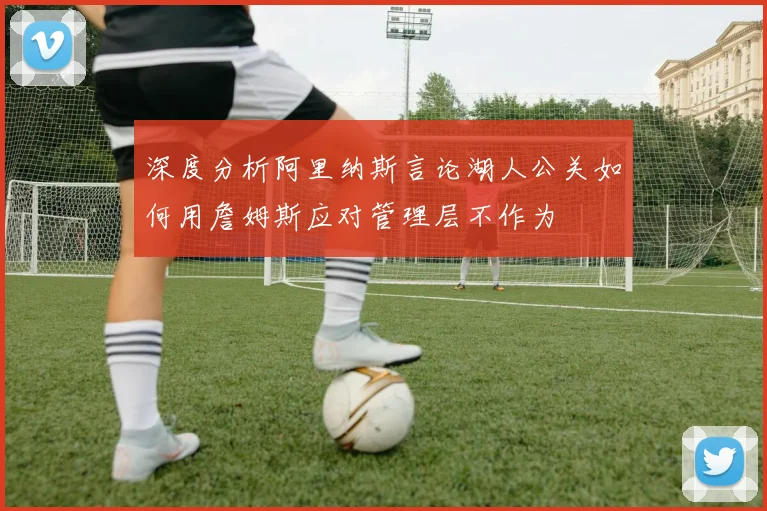 深度分析阿里纳斯言论湖人公关如何用詹姆斯应对管理层不作为