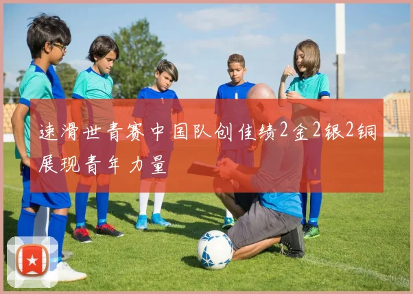 速滑世青赛中国队创佳绩2金2银2铜展现青年力量