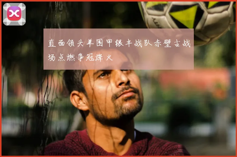 直面领头羊围甲银丰战队赤壁古战场点燃争冠烽火