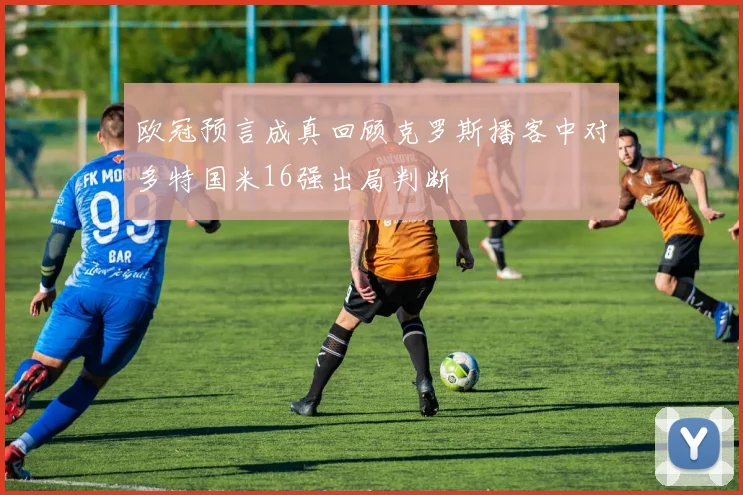 欧冠预言成真回顾克罗斯播客中对多特国米16强出局判断