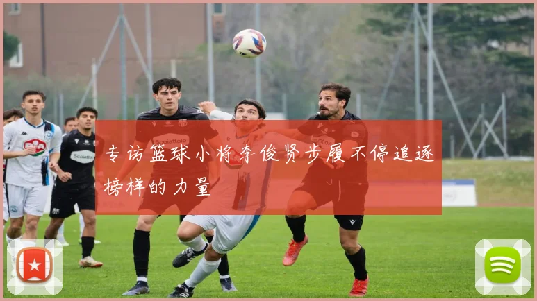 专访篮球小将李俊贤步履不停追逐榜样的力量