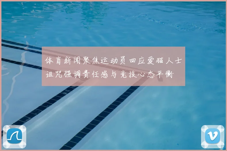 体育新闻聚焦运动员回应爱猫人士诅咒强调责任感与竞技心态平衡