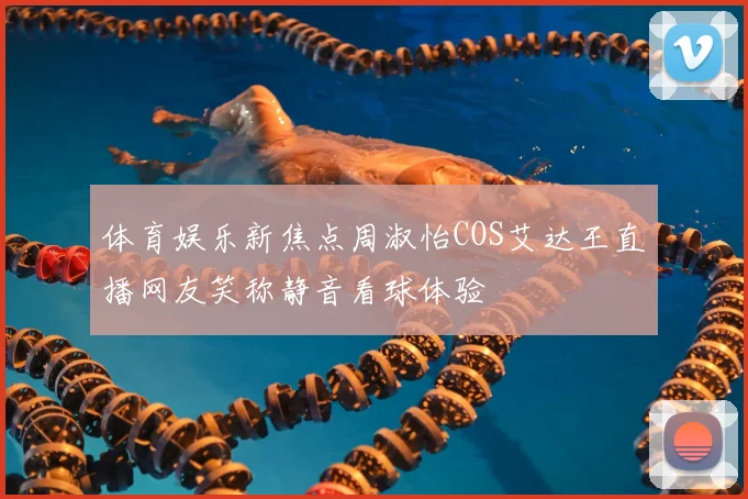 体育娱乐新焦点周淑怡COS艾达王直播网友笑称静音看球体验