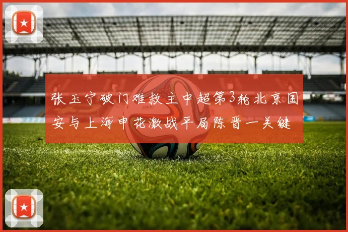 张玉宁破门难救主中超第3轮北京国安与上海申花激战平局陈晋一关键进球