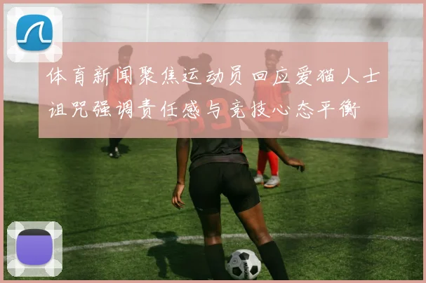 体育新闻聚焦运动员回应爱猫人士诅咒强调责任感与竞技心态平衡