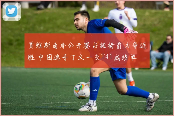 贾维斯南非公开赛占据榜首力争连胜 中国选手丁文一交T41成绩单