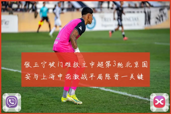 张玉宁破门难救主中超第3轮北京国安与上海申花激战平局陈晋一关键进球