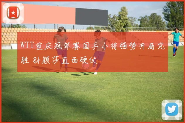 WTT重庆冠军赛国乒小将强势开局完胜 孙颖莎直面硬仗